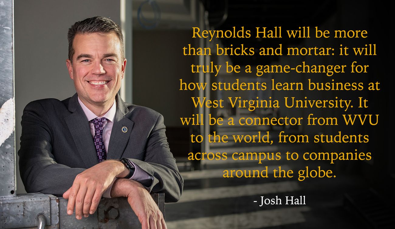 Reynolds Hall will be more than bricks and mortar: it will truly be a game-changer for how students learn business at West Virginia University. It will be a connector from WVU to the world, from students across campus to companies around the globe.  - Jos